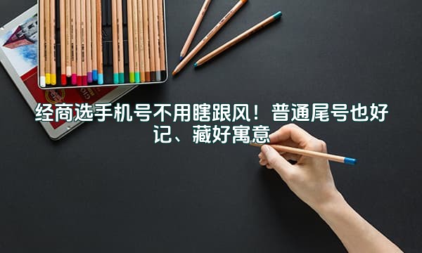 经商选手机号不用瞎跟风!普通尾号也好记、藏好寓意
