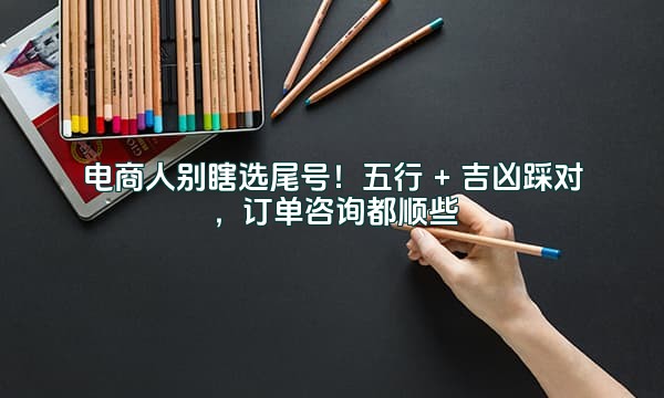 电商人别瞎选尾号！五行 + 吉凶踩对，订单咨询都顺些