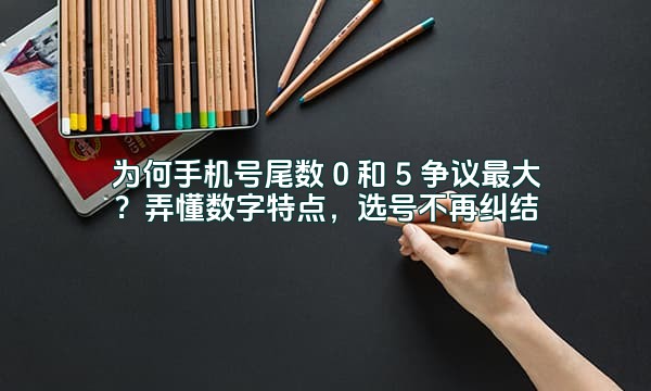 为何手机号尾数 0 和 5 争议最大？弄懂数字特点，选号不再纠结