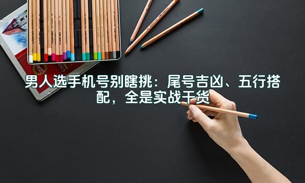 男人选手机号别瞎挑：尾号吉凶、五行搭配，全是实战干货