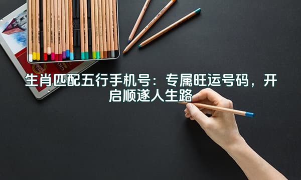 生肖匹配五行手机号:专属旺运号码,开启顺遂人生路