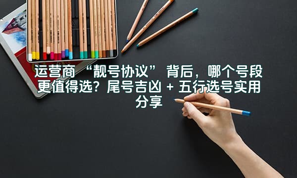 运营商 “靓号协议” 背后，哪个号段更值得选？尾号吉凶 + 五行选号实用分享