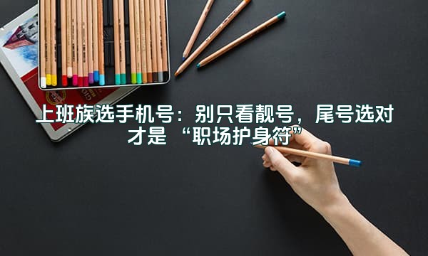 上班族选手机号:别只看靓号,尾号选对才是 “职场护身符”
