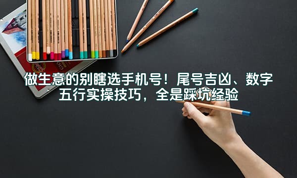 做生意的别瞎选手机号！尾号吉凶、数字五行实操技巧，全是踩坑经验