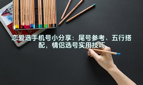 恋爱选手机号小分享：尾号参考、五行搭配，情侣选号实用技巧