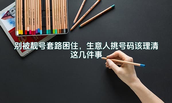别被靓号套路困住，生意人挑号码该理清这几件事