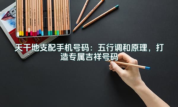 天干地支配手机号码：五行调和原理，打造专属吉祥号码